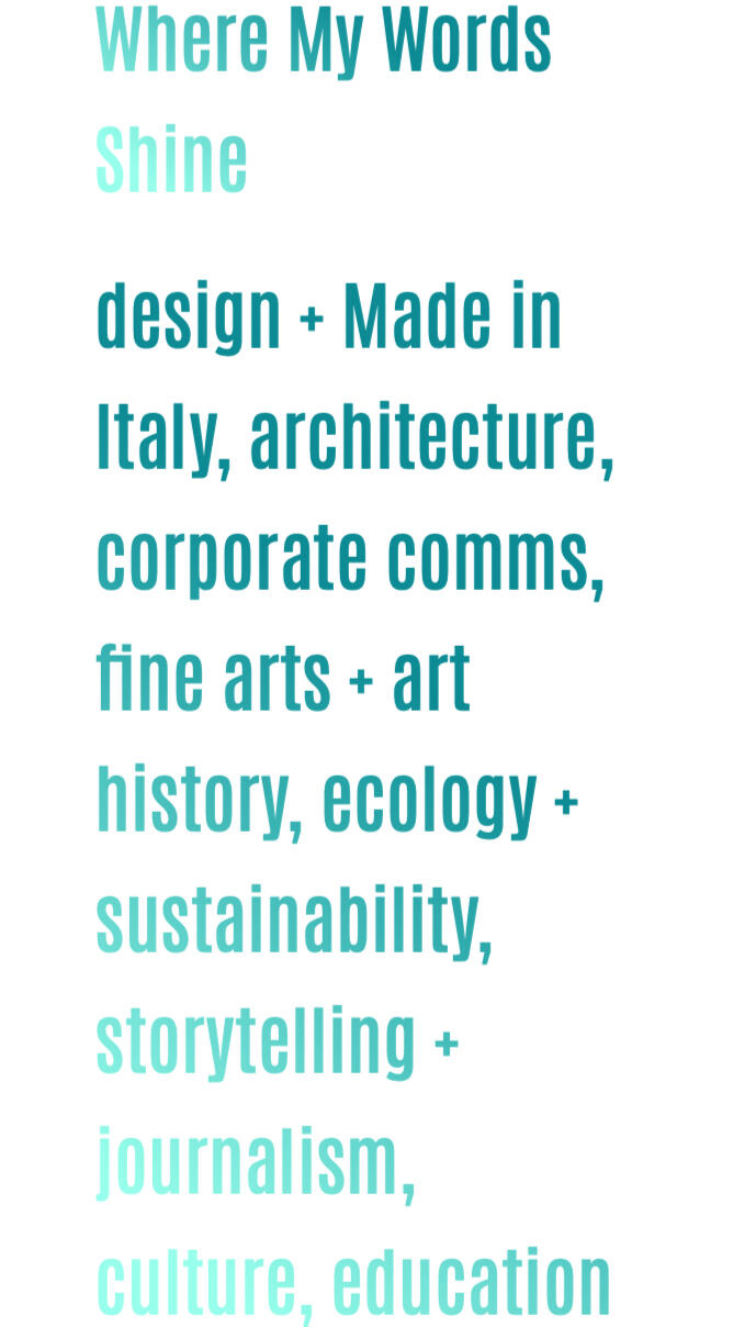 Where My Words Shine design + Made in Italy, architecture, corporate comms, fine arts + art history, ecology + sustainability, storytelling + journalism, culture, education, copywriting, literary